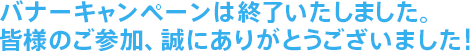 バナーキャンペーンは終了いたしました。皆様のご参加、誠にありがとうございました