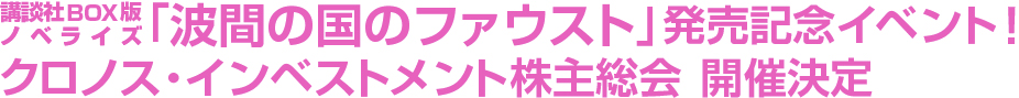 講談社BOX版ノベライズ「波間の国のファウスト」発売記念イベント!クロノス・インベストメント株主総会 開催決定 講談社BOX版ノベライズ「波間の国のファウスト」発売記念イベント!クロノス・インベストメント株主総会 開催決定